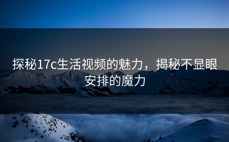 探秘17c生活视频的魅力，揭秘不显眼安排的魔力