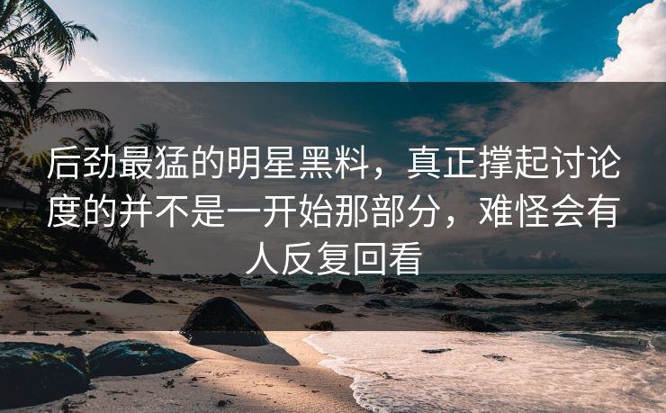 后劲最猛的明星黑料，真正撑起讨论度的并不是一开始那部分，难怪会有人反复回看