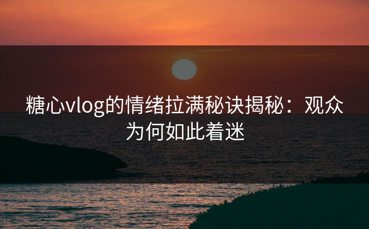 糖心vlog的情绪拉满秘诀揭秘：观众为何如此着迷