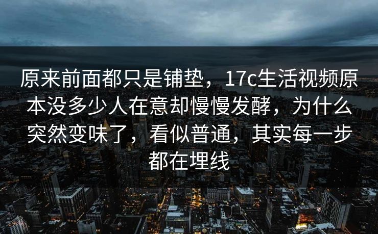 原来前面都只是铺垫，17c生活视频原本没多少人在意却慢慢发酵，为什么突然变味了，看似普通，其实每一步都在埋线