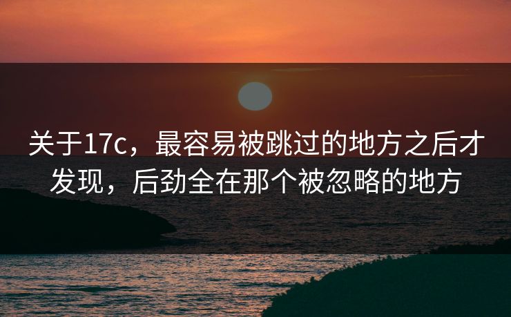 关于17c，最容易被跳过的地方之后才发现，后劲全在那个被忽略的地方