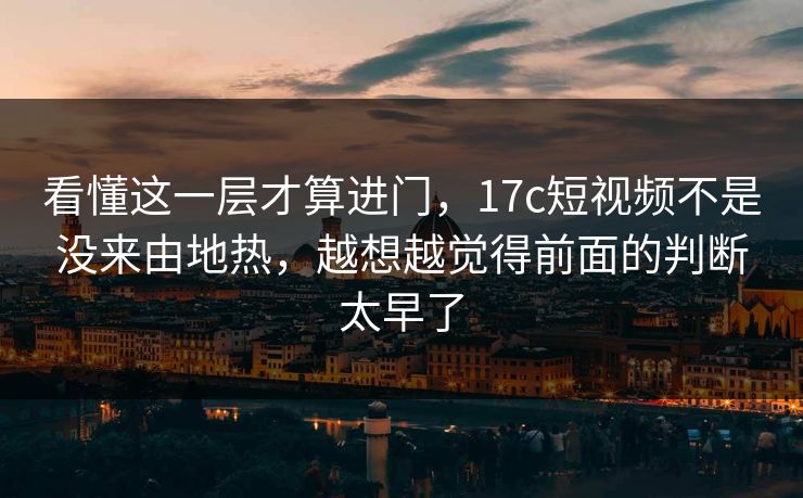 看懂这一层才算进门，17c短视频不是没来由地热，越想越觉得前面的判断太早了