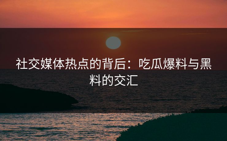社交媒体热点的背后：吃瓜爆料与黑料的交汇