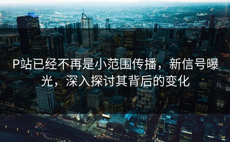 P站已经不再是小范围传播，新信号曝光，深入探讨其背后的变化