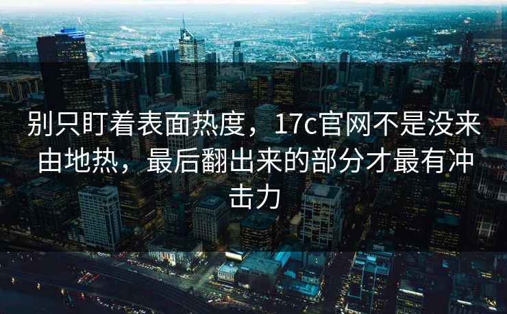 别只盯着表面热度,17c官网不是没来由地热,最后翻出来的部分才最有冲击力 别只盯着表面热度,17c官网不是没来由地热,最后翻出来的部分才最有冲击力