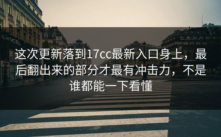 这次更新落到17cc最新入口身上，最后翻出来的部分才最有冲击力，不是谁都能一下看懂