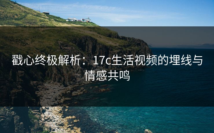 戳心终极解析：17c生活视频的埋线与情感共鸣