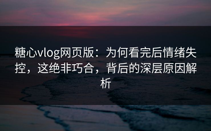 糖心vlog网页版：为何看完后情绪失控，这绝非巧合，背后的深层原因解析
