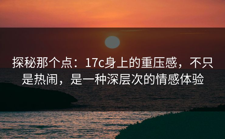 探秘那个点：17c身上的重压感，不只是热闹，是一种深层次的情感体验