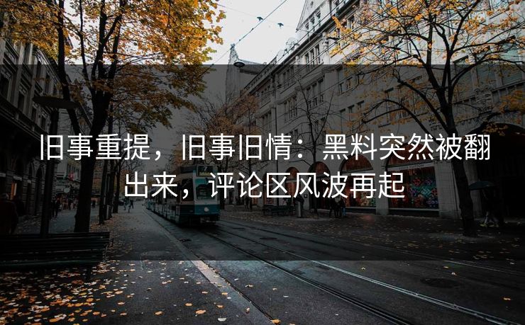 旧事重提，旧事旧情：黑料突然被翻出来，评论区风波再起