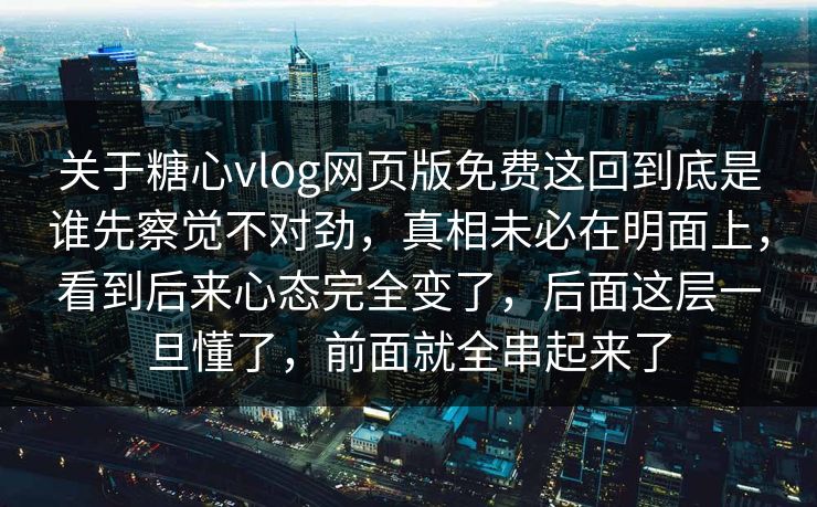 关于糖心vlog网页版免费这回到底是谁先察觉不对劲，真相未必在明面上，看到后来心态完全变了，后面这层一旦懂了，前面就全串起来了