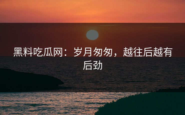 黑料吃瓜网：岁月匆匆，越往后越有后劲