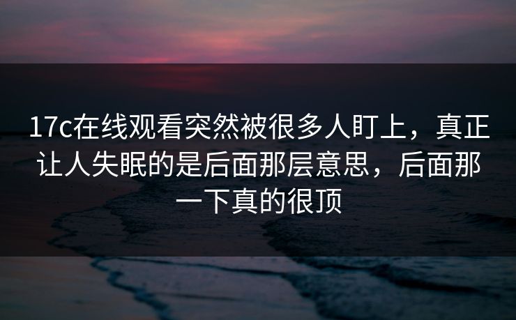 17c在线观看突然被很多人盯上，真正让人失眠的是后面那层意思，后面那一下真的很顶