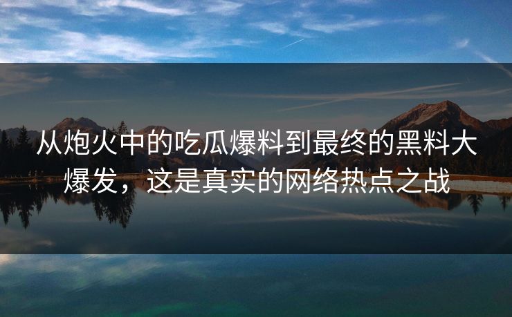 从炮火中的吃瓜爆料到最终的黑料大爆发，这是真实的网络热点之战