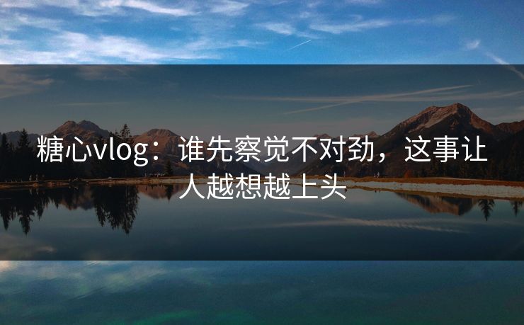 糖心vlog：谁先察觉不对劲，这事让人越想越上头