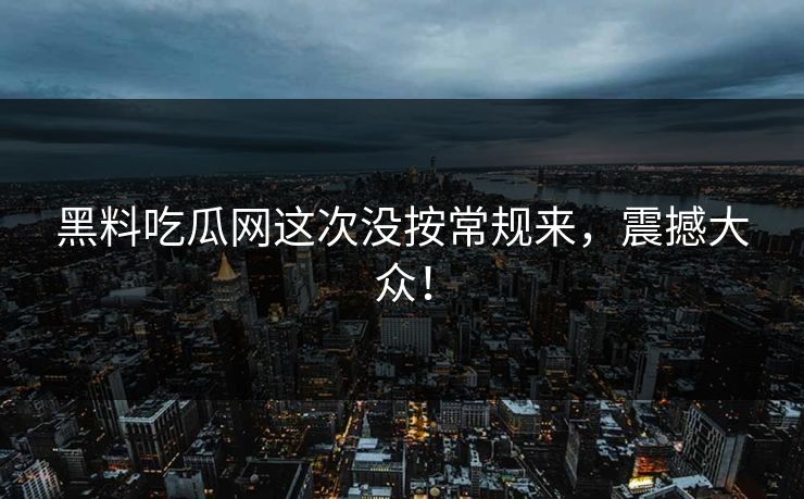 黑料吃瓜网这次没按常规来，震撼大众！