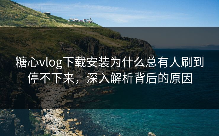 糖心vlog下载安装为什么总有人刷到停不下来，深入解析背后的原因