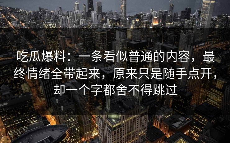 吃瓜爆料：一条看似普通的内容，最终情绪全带起来，原来只是随手点开，却一个字都舍不得跳过