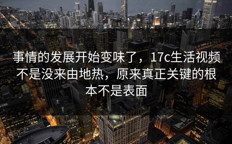 事情的发展开始变味了，17c生活视频不是没来由地热，原来真正关键的根本不是表面