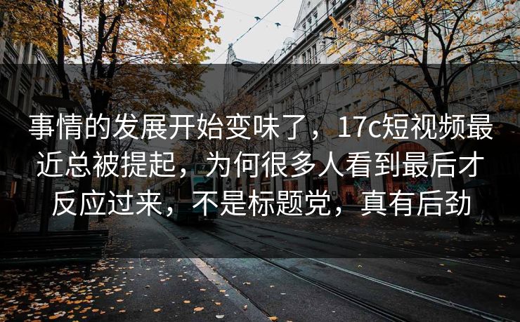 事情的发展开始变味了，17c短视频最近总被提起，为何很多人看到最后才反应过来，不是标题党，真有后劲
