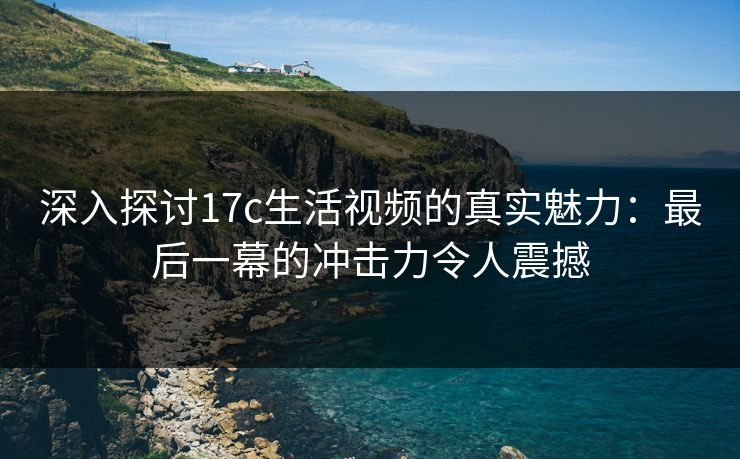 深入探讨17c生活视频的真实魅力：最后一幕的冲击力令人震撼